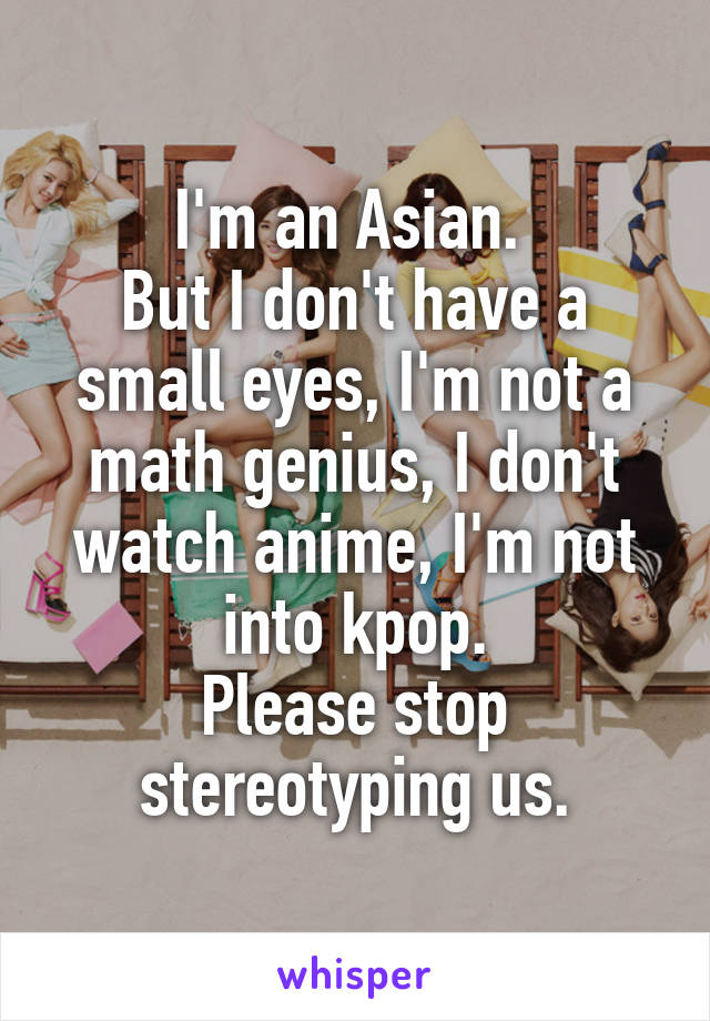 I'm an Asian. 
But I don't have a small eyes, I'm not a math genius, I don't watch anime, I'm not into kpop.
Please stop stereotyping us.