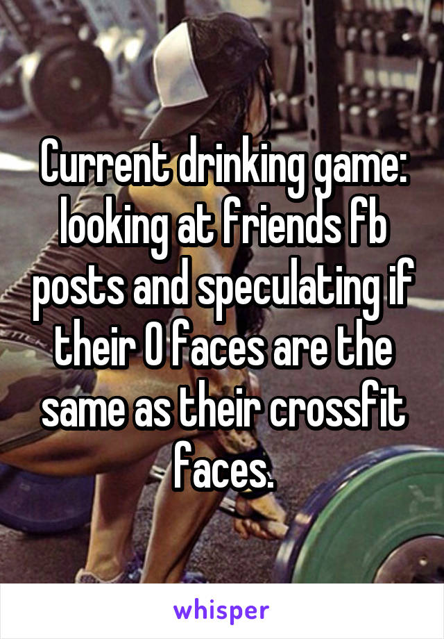 Current drinking game: looking at friends fb posts and speculating if their O faces are the same as their crossfit faces.