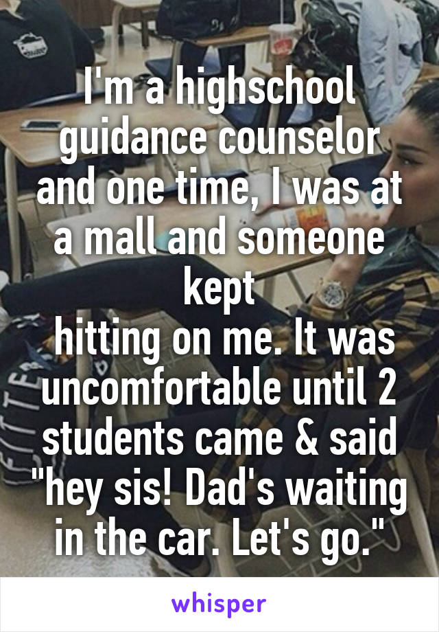 I'm a highschool guidance counselor and one time, I was at a mall and someone kept
 hitting on me. It was uncomfortable until 2 students came & said "hey sis! Dad's waiting in the car. Let's go."