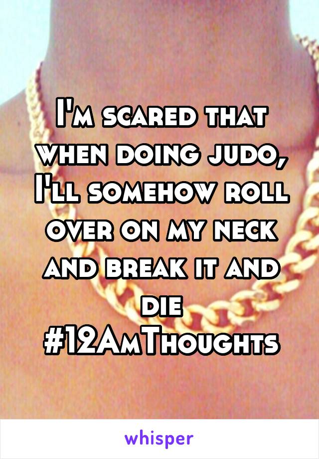 I'm scared that when doing judo, I'll somehow roll over on my neck and break it and die #12AmThoughts