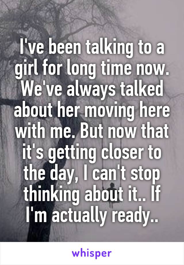 I've been talking to a girl for long time now. We've always talked about her moving here with me. But now that it's getting closer to the day, I can't stop thinking about it.. If I'm actually ready..