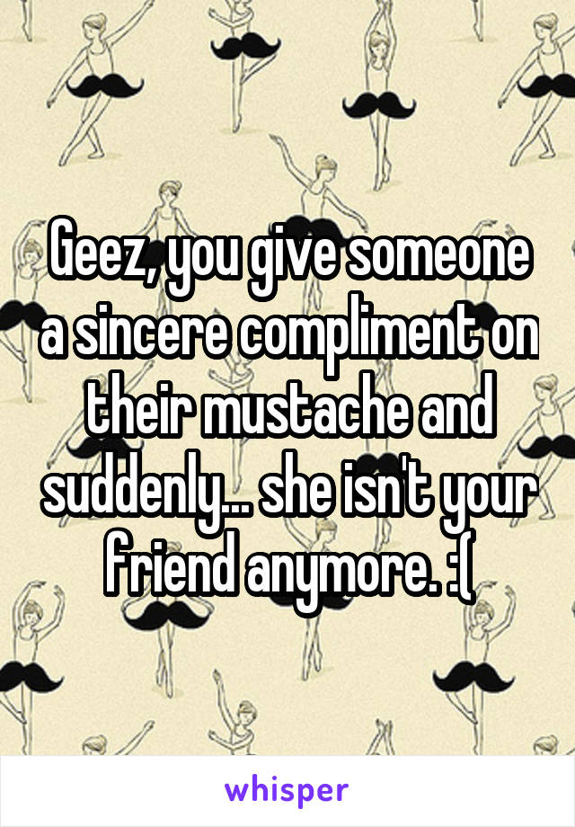 Geez, you give someone a sincere compliment on their mustache and suddenly... she isn't your friend anymore. :(