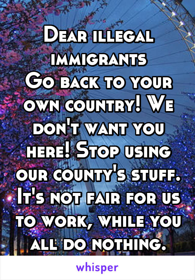 Dear illegal immigrants
Go back to your own country! We don't want you here! Stop using our county's stuff. It's not fair for us to work, while you all do nothing.