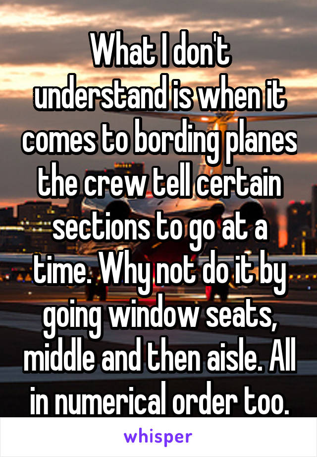 What I don't understand is when it comes to bording planes the crew tell certain sections to go at a time. Why not do it by going window seats, middle and then aisle. All in numerical order too.