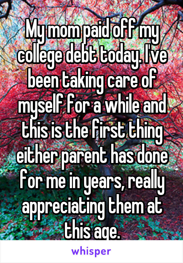 My mom paid off my college debt today. I've been taking care of myself for a while and this is the first thing either parent has done for me in years, really appreciating them at this age.