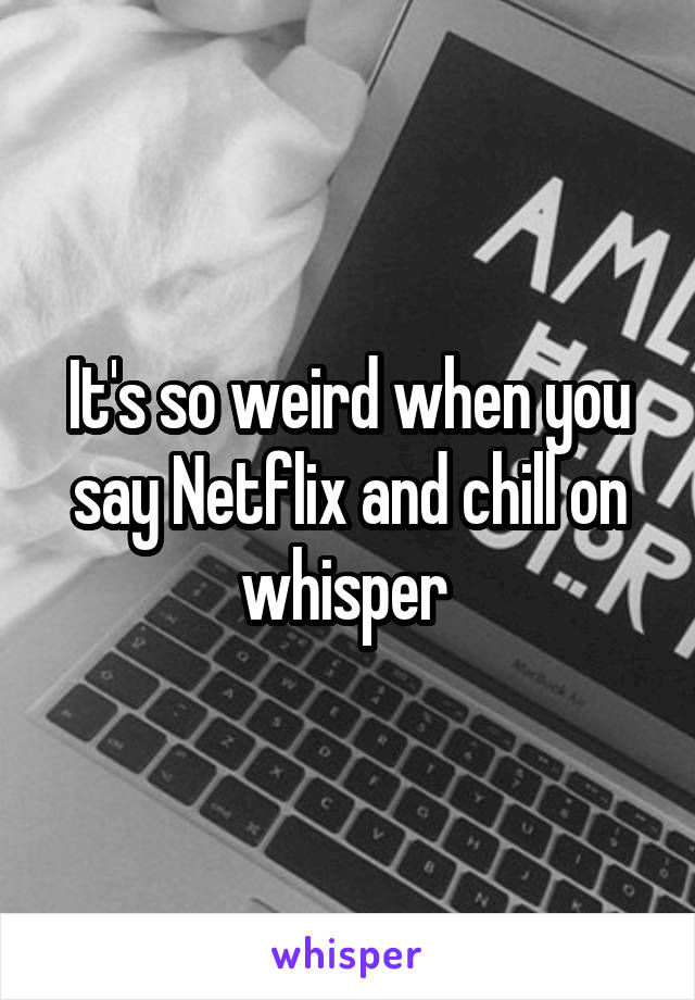 It's so weird when you say Netflix and chill on whisper 