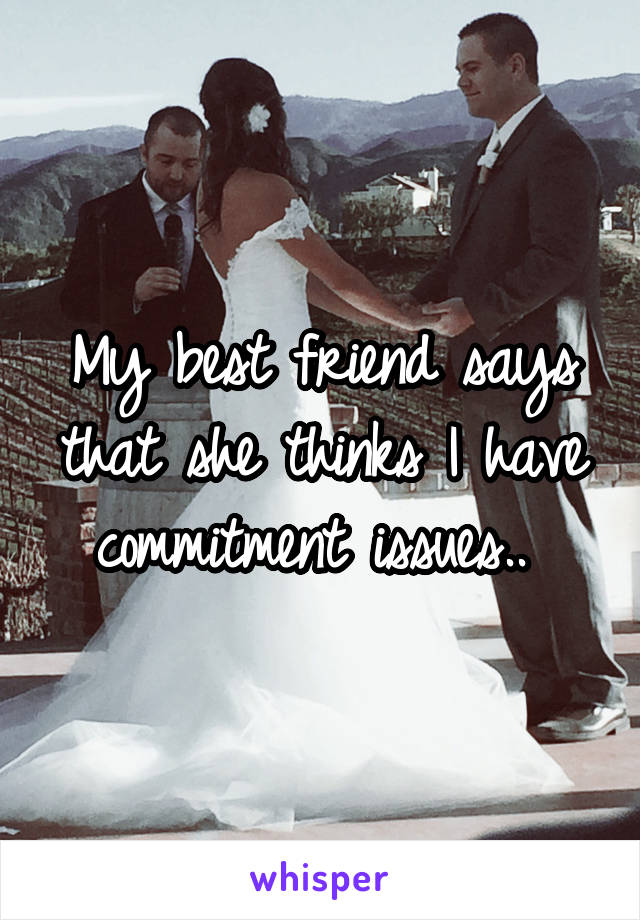 My best friend says that she thinks I have commitment issues.. 