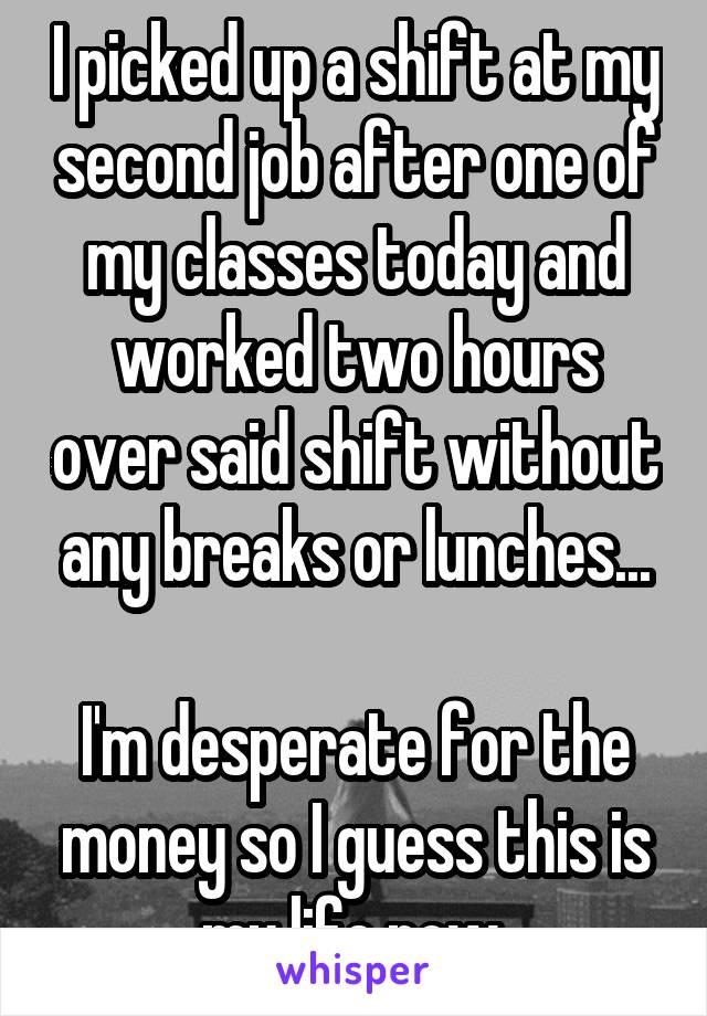 I picked up a shift at my second job after one of my classes today and worked two hours over said shift without any breaks or lunches...

I'm desperate for the money so I guess this is my life now.