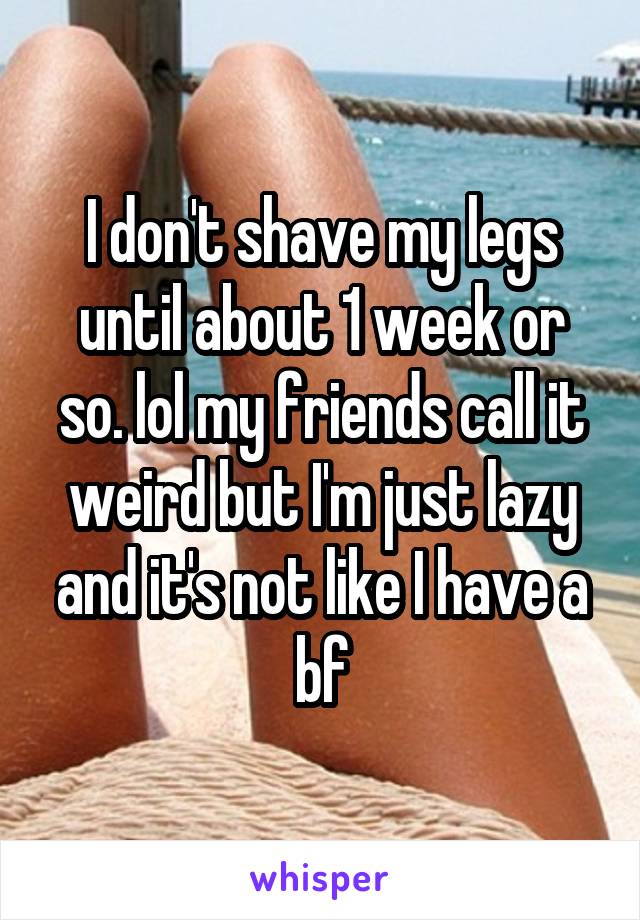 I don't shave my legs until about 1 week or so. lol my friends call it weird but I'm just lazy and it's not like I have a bf