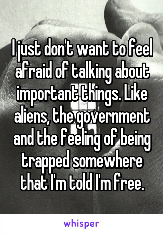 I just don't want to feel afraid of talking about important things. Like aliens, the government and the feeling of being trapped somewhere that I'm told I'm free.