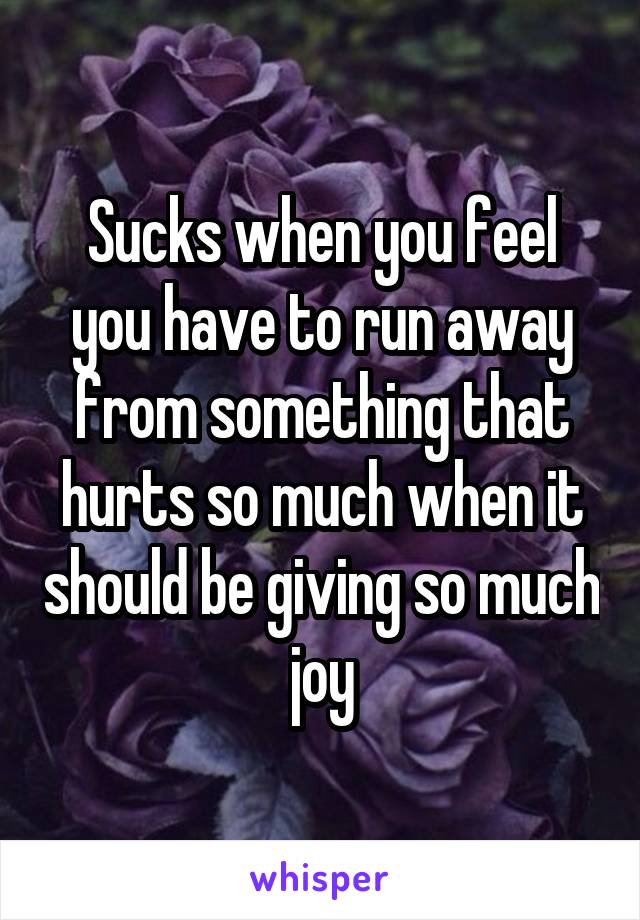 Sucks when you feel you have to run away from something that hurts so much when it should be giving so much joy