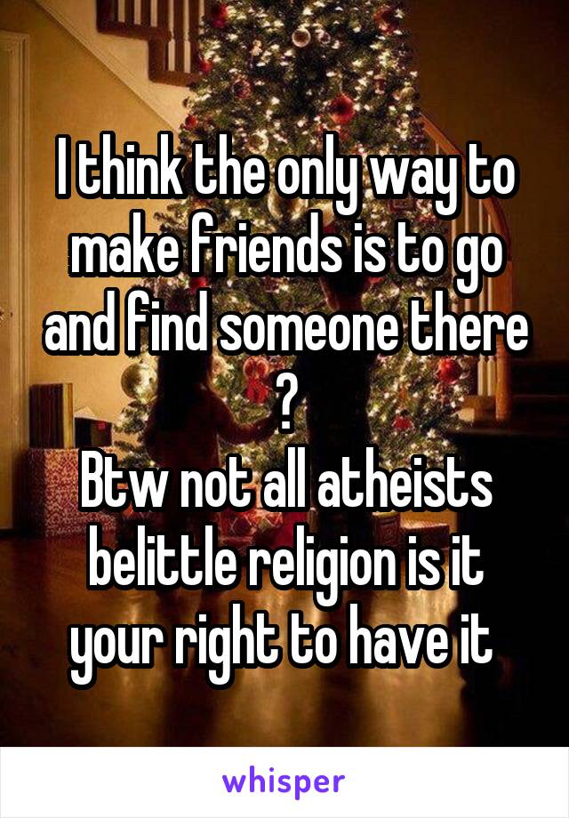 I think the only way to make friends is to go and find someone there 😁
Btw not all atheists belittle religion is it your right to have it 