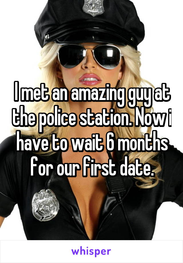 I met an amazing guy at the police station. Now i have to wait 6 months for our first date.