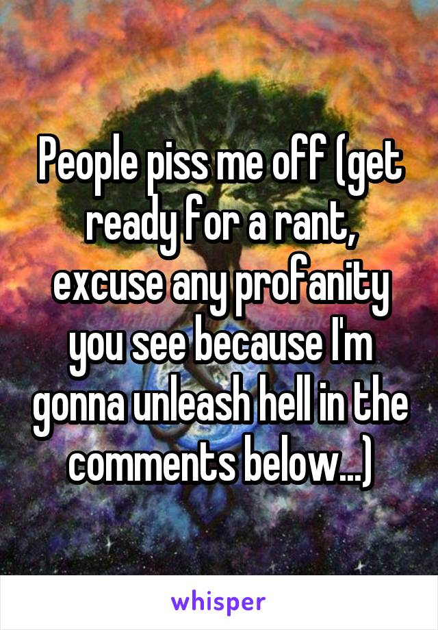 People piss me off (get ready for a rant, excuse any profanity you see because I'm gonna unleash hell in the comments below...)