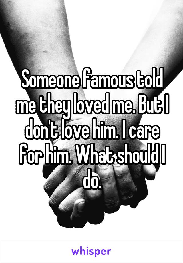 Someone famous told me they loved me. But I don't love him. I care for him. What should I do.