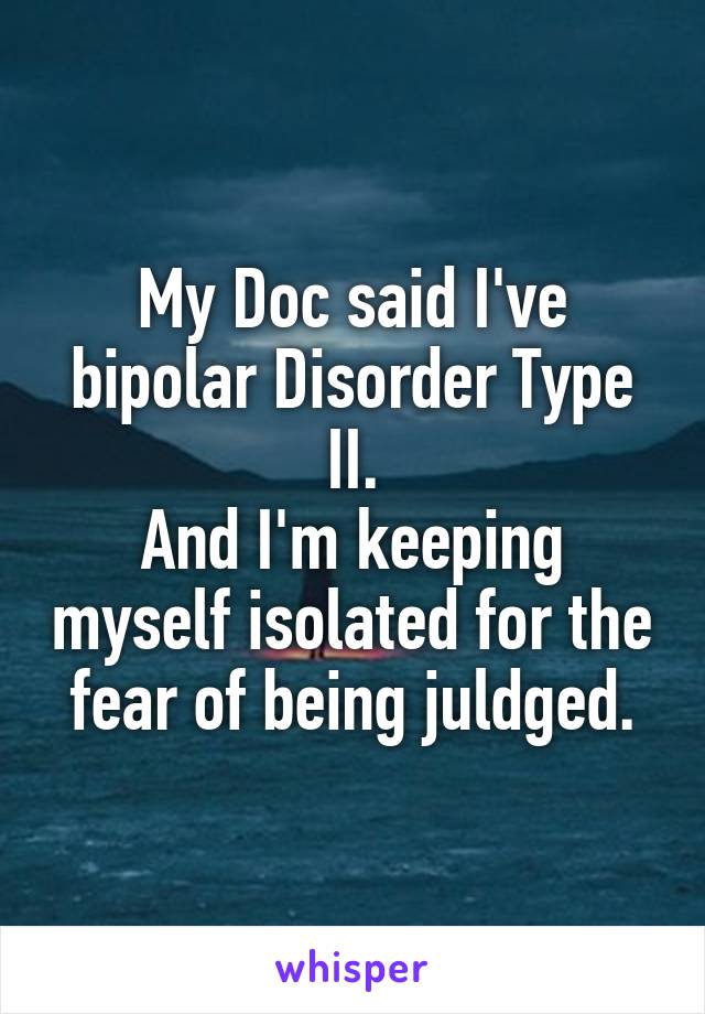 My Doc said I've bipolar Disorder Type II.
And I'm keeping myself isolated for the fear of being juldged.