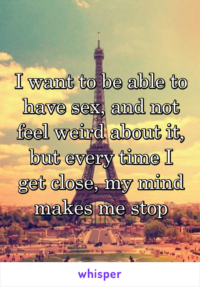 I want to be able to have sex, and not feel weird about it, but every time I get close, my mind makes me stop