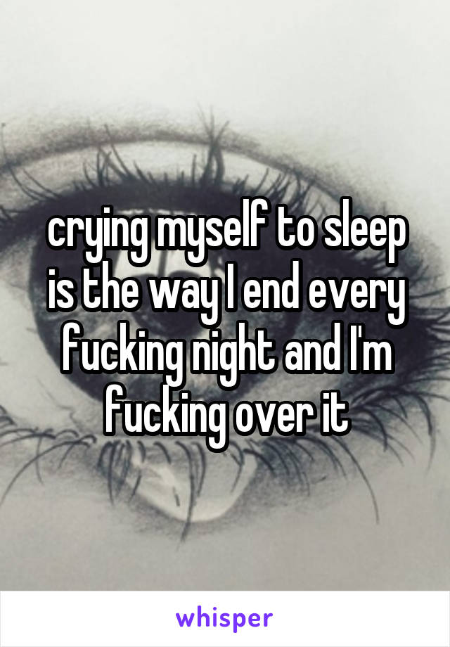 crying myself to sleep is the way I end every fucking night and I'm fucking over it