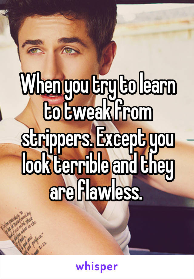 When you try to learn to tweak from strippers. Except you look terrible and they are flawless. 