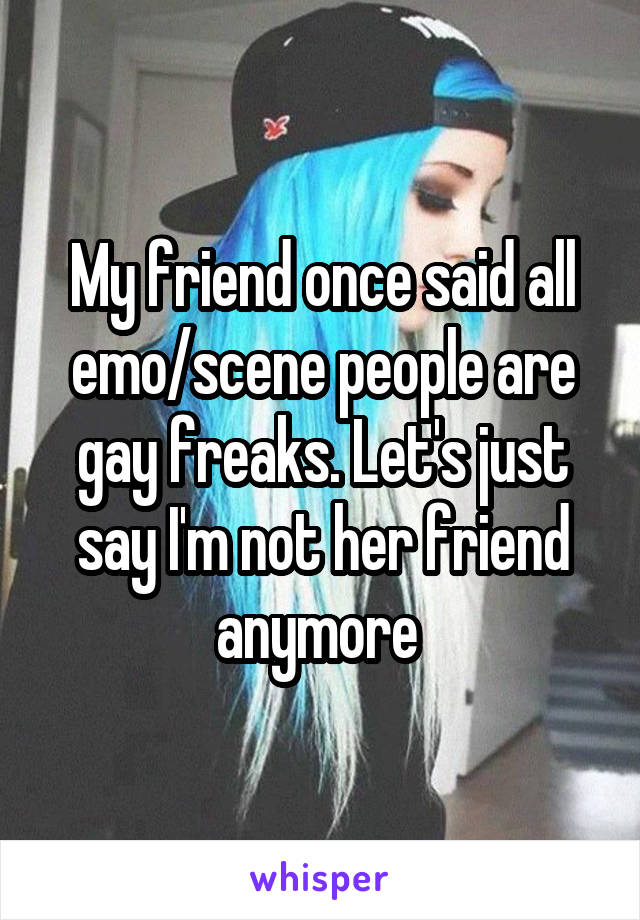 My friend once said all emo/scene people are gay freaks. Let's just say I'm not her friend anymore 