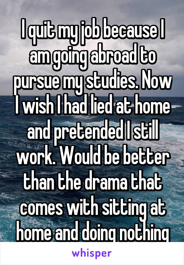I quit my job because I am going abroad to pursue my studies. Now I wish I had lied at home and pretended I still work. Would be better than the drama that comes with sitting at home and doing nothing