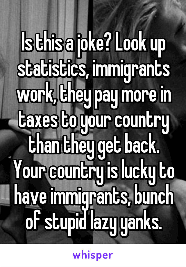 Is this a joke? Look up statistics, immigrants work, they pay more in taxes to your country than they get back. Your country is lucky to have immigrants, bunch of stupid lazy yanks.