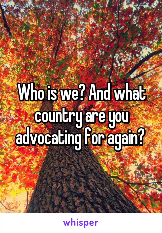 Who is we? And what country are you advocating for again? 