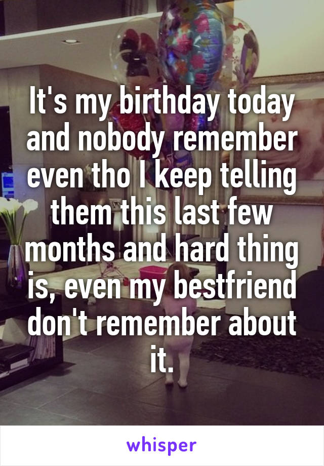 It's my birthday today and nobody remember even tho I keep telling them this last few months and hard thing is, even my bestfriend don't remember about it.