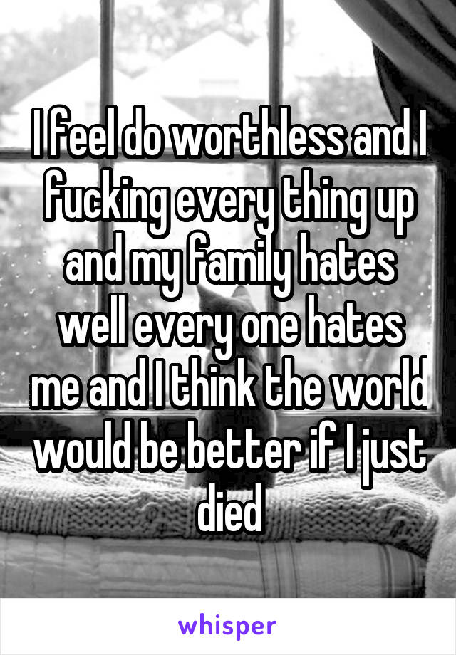 I feel do worthless and I fucking every thing up and my family hates well every one hates me and I think the world would be better if I just died