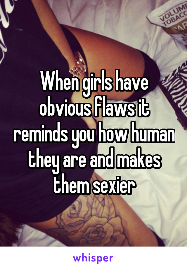 When girls have obvious flaws it reminds you how human they are and makes them sexier