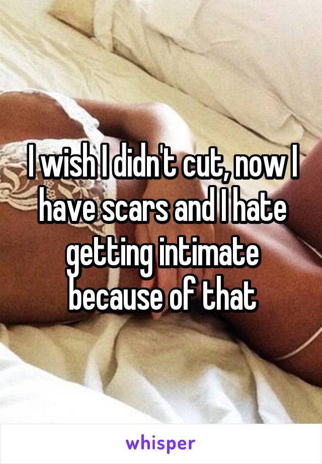 I wish I didn't cut, now I have scars and I hate getting intimate because of that