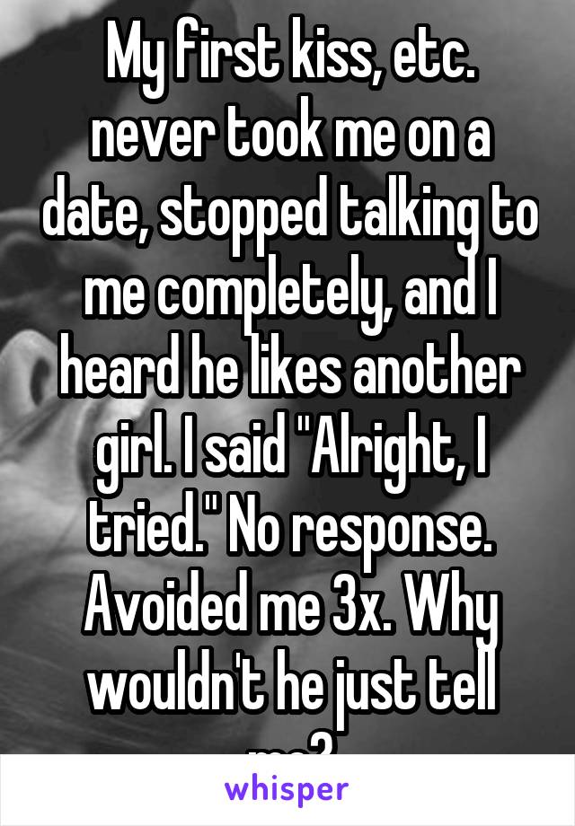 My first kiss, etc. never took me on a date, stopped talking to me completely, and I heard he likes another girl. I said "Alright, I tried." No response. Avoided me 3x. Why wouldn't he just tell me?