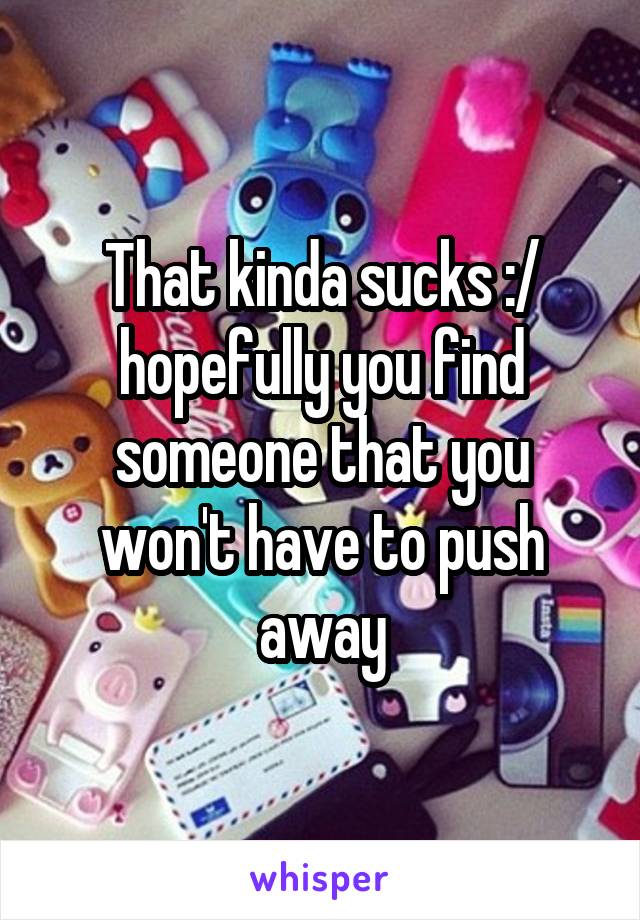 That kinda sucks :/ hopefully you find someone that you won't have to push away