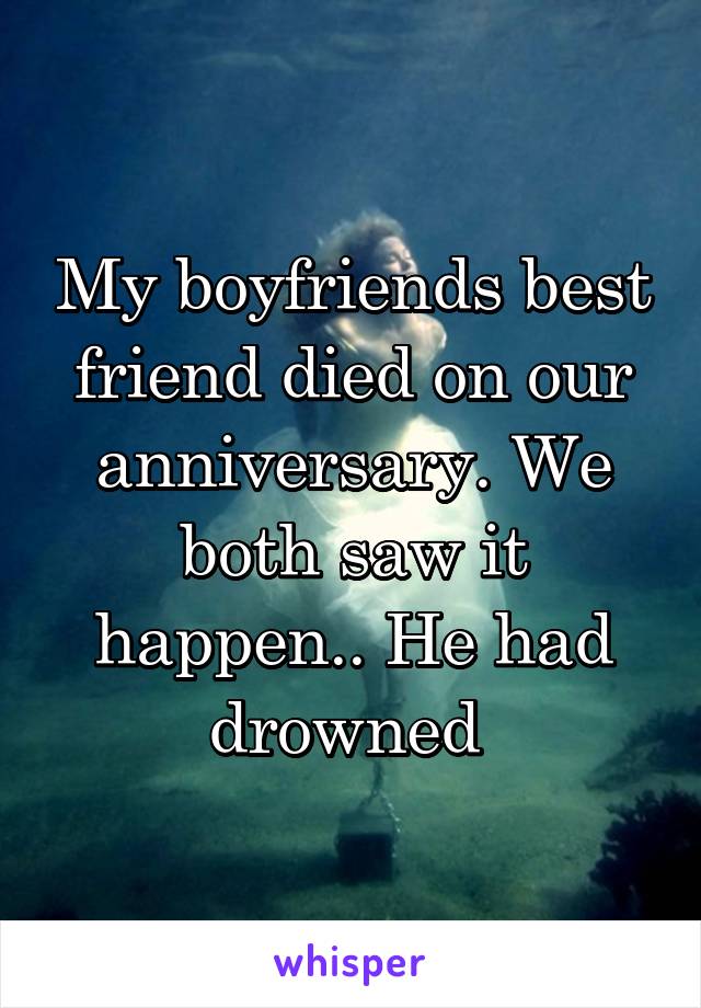 My boyfriends best friend died on our anniversary. We both saw it happen.. He had drowned 