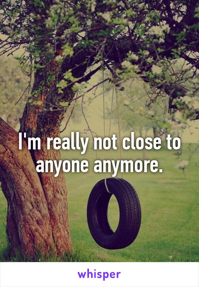 
I'm really not close to anyone anymore.