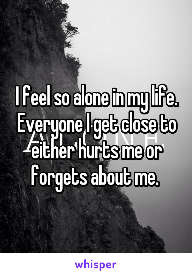 I feel so alone in my life. Everyone I get close to either hurts me or forgets about me. 