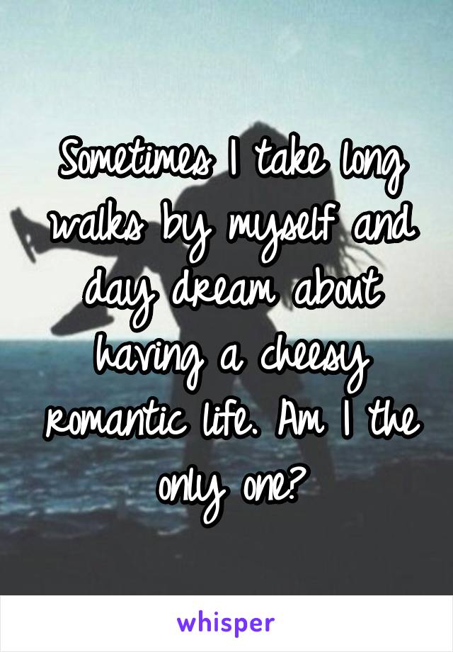 Sometimes I take long walks by myself and day dream about having a cheesy romantic life. Am I the only one?