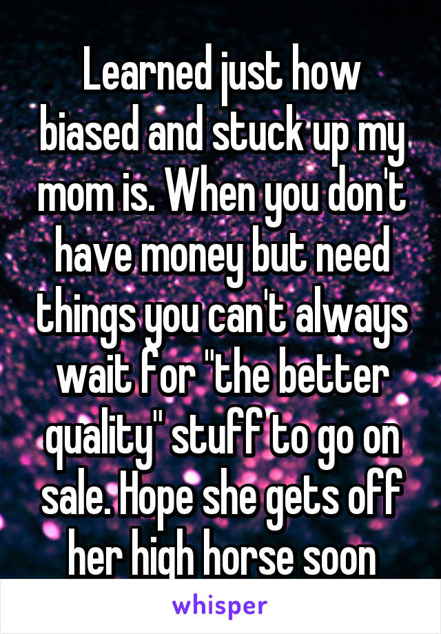 Learned just how biased and stuck up my mom is. When you don't have money but need things you can't always wait for "the better quality" stuff to go on sale. Hope she gets off her high horse soon