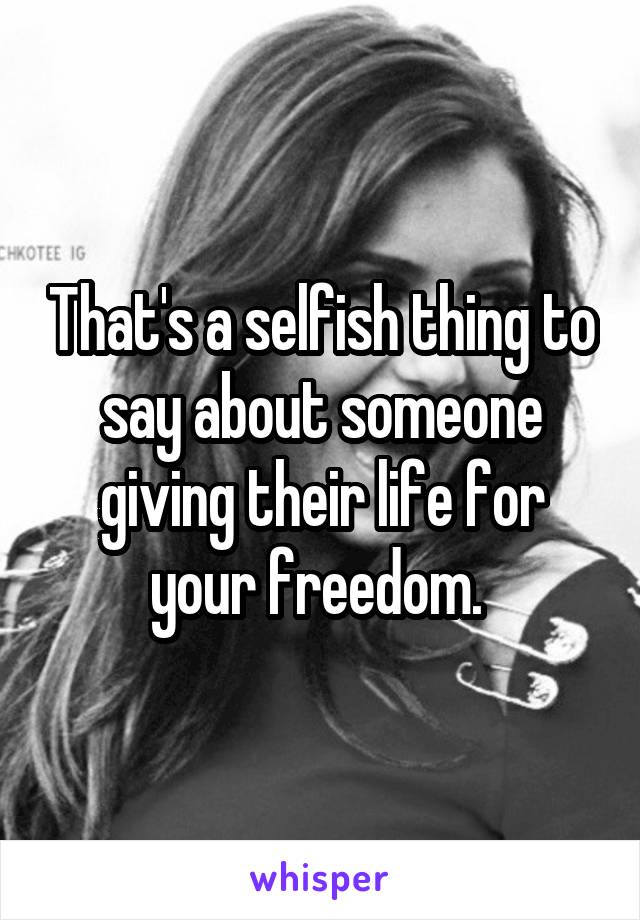 That's a selfish thing to say about someone giving their life for your freedom. 