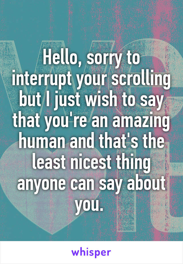 Hello, sorry to interrupt your scrolling but I just wish to say that you're an amazing human and that's the least nicest thing anyone can say about you. 