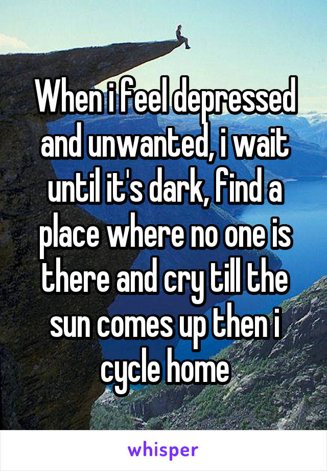 When i feel depressed and unwanted, i wait until it's dark, find a place where no one is there and cry till the sun comes up then i cycle home