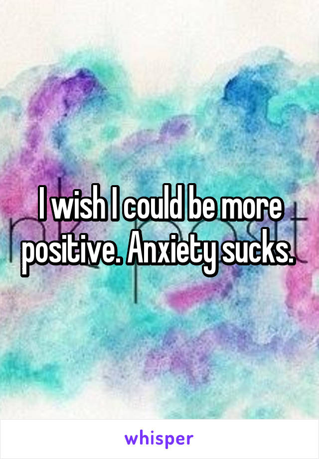 I wish I could be more positive. Anxiety sucks. 