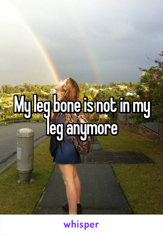 My leg bone is not in my leg anymore