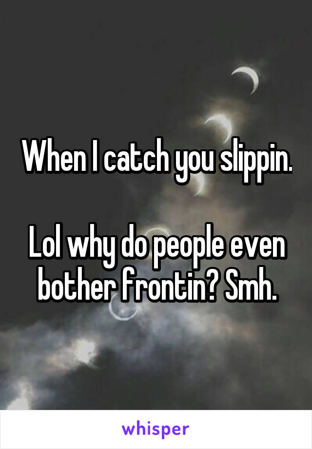 When I catch you slippin.

Lol why do people even bother frontin? Smh.