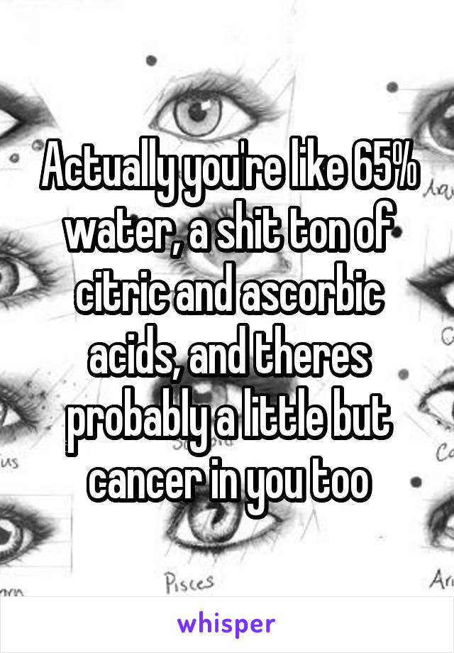 Actually you're like 65% water, a shit ton of citric and ascorbic acids, and theres probably a little but cancer in you too