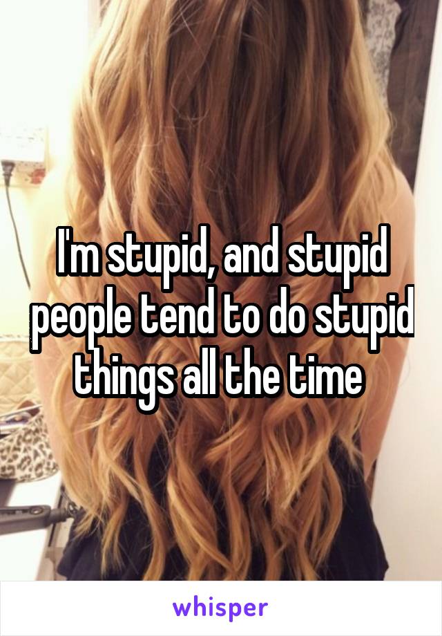 I'm stupid, and stupid people tend to do stupid things all the time 