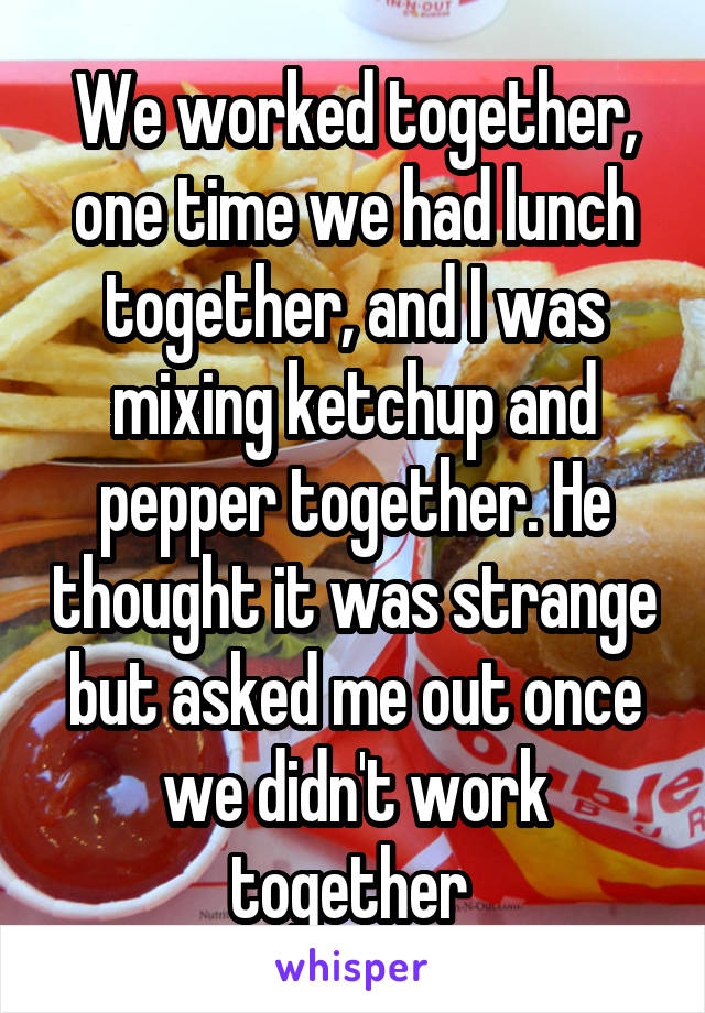 We worked together, one time we had lunch together, and I was mixing ketchup and pepper together. He thought it was strange but asked me out once we didn't work together 