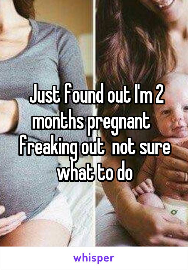  Just found out I'm 2 months pregnant   freaking out  not sure what to do