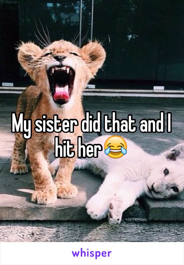 My sister did that and I hit her😂