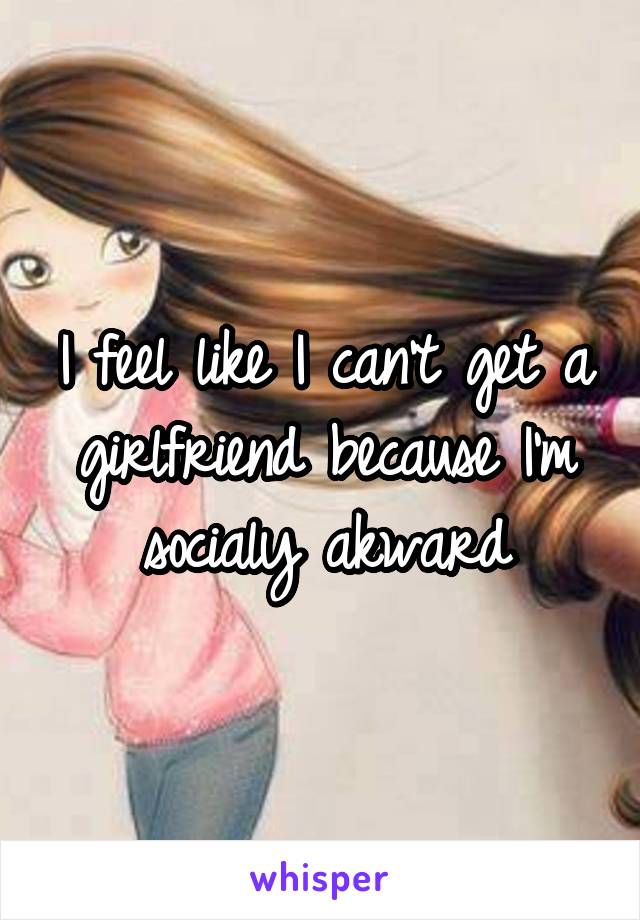 I feel like I can't get a girlfriend because I'm socialy akward